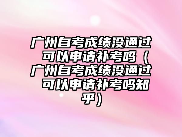 广州自考成绩没通过 可以申请补考吗（广州自考成绩没通过 可以申请补考吗知乎）