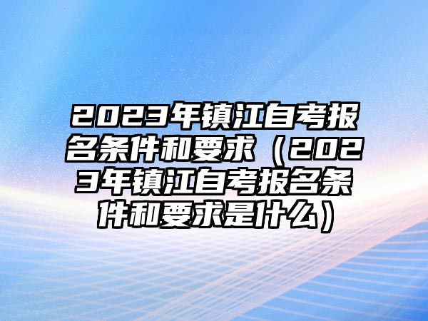 2023年镇江自考报名条件和要求（2023年镇江自考报名条件和要求是什么）