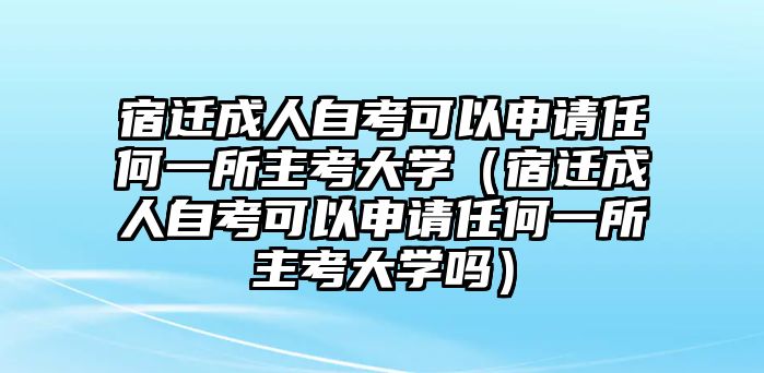 宿迁成人自考可以申请任何一所主考大学（宿迁成人自考可以申请任何一所主考大学吗）