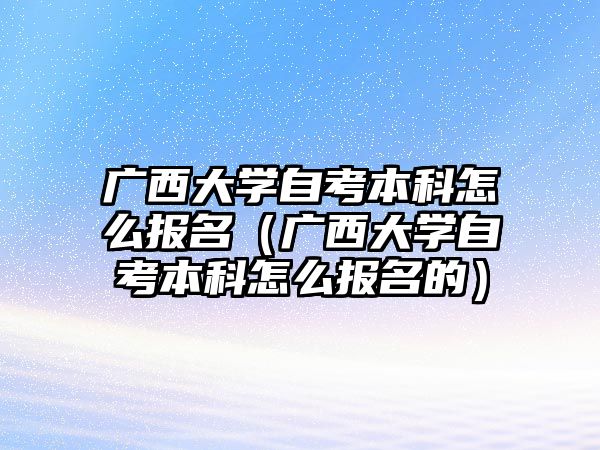 广西大学自考本科怎么报名（广西大学自考本科怎么报名的）