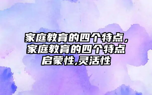 家庭教育的四个特点，家庭教育的四个特点启蒙性,灵活性