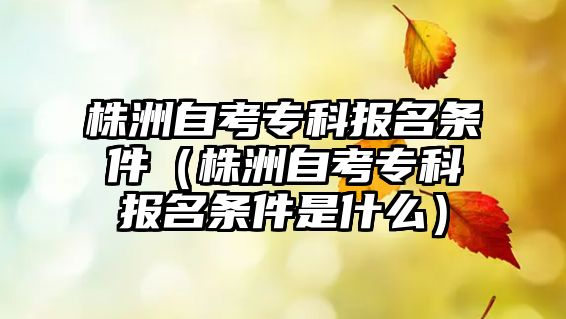 株洲自考专科报名条件（株洲自考专科报名条件是什么）