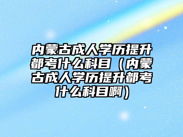 内蒙古成人学历提升都考什么科目（内蒙古成人学历提升都考什么科目啊）