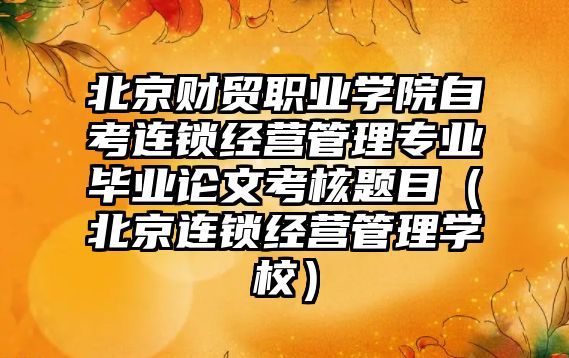 北京财贸职业学院自考连锁经营管理专业毕业论文考核题目（北京连锁经营管理学校）