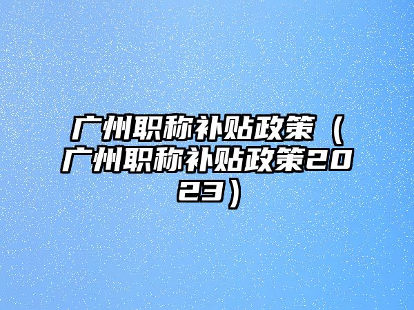 广州职称补贴政策（广州职称补贴政策2023）