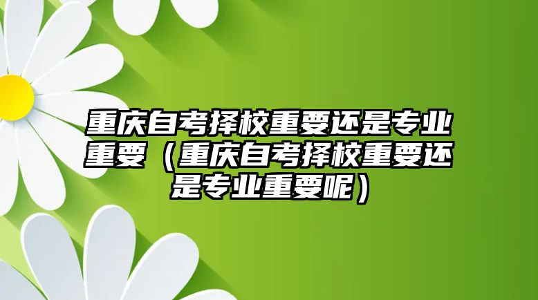 重庆自考择校重要还是专业重要（重庆自考择校重要还是专业重要呢）