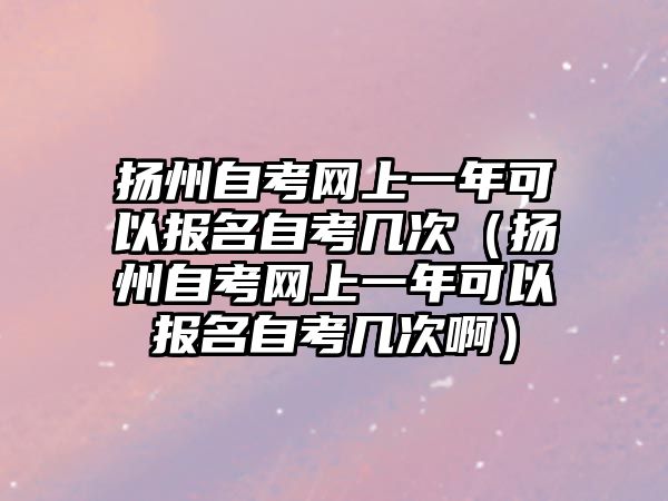 扬州自考网上一年可以报名自考几次（扬州自考网上一年可以报名自考几次啊）