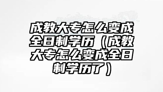 成教大专怎么变成全日制学历（成教大专怎么变成全日制学历了）