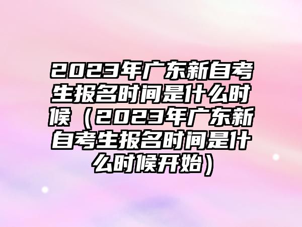 2023年广东新自考生报名时间是什么时候（2023年广东新自考生报名时间是什么时候开始）