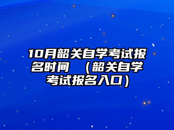 10月韶关自学考试报名时间 （韶关自学考试报名入口）