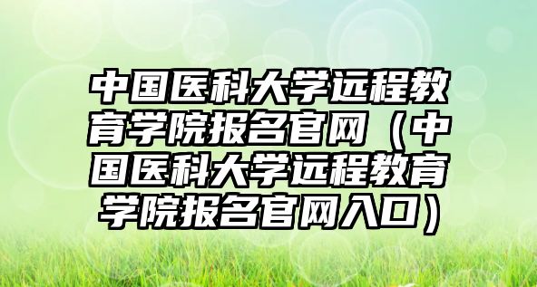 中国医科大学远程教育学院报名官网（中国医科大学远程教育学院报名官网入口）