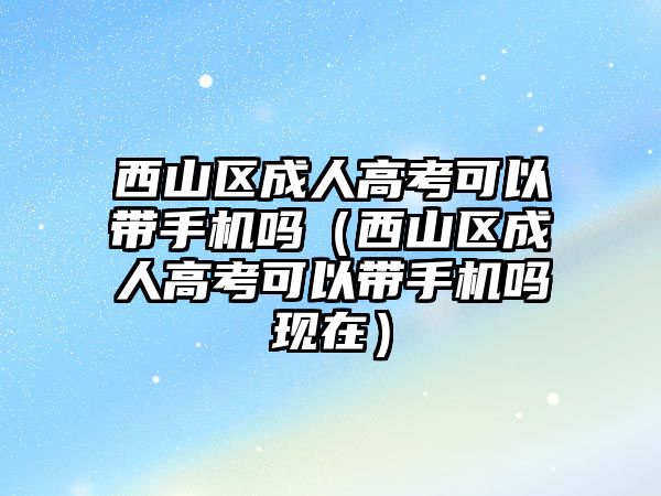 西山区成人高考可以带手机吗（西山区成人高考可以带手机吗现在）