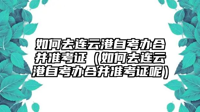 如何去连云港自考办合并准考证（如何去连云港自考办合并准考证呢）