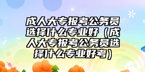 成人大专报考公务员选择什么专业好（成人大专报考公务员选择什么专业好考）