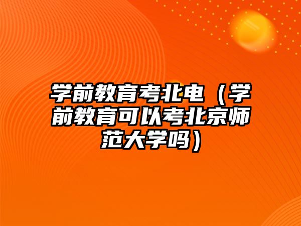 学前教育考北电（学前教育可以考北京师范大学吗）