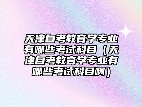 天津自考教育学专业有哪些考试科目（天津自考教育学专业有哪些考试科目啊）