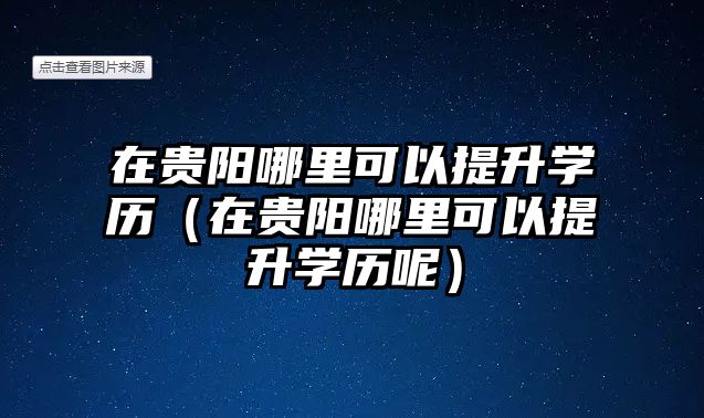 在贵阳哪里可以提升学历（在贵阳哪里可以提升学历呢）