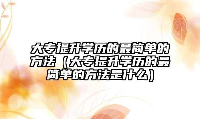 大专提升学历的最简单的方法（大专提升学历的最简单的方法是什么）