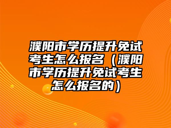 濮阳市学历提升免试考生怎么报名（濮阳市学历提升免试考生怎么报名的）