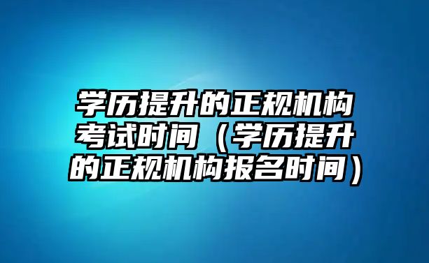 学历提升的正规机构考试时间（学历提升的正规机构报名时间）