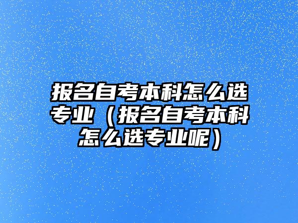 报名自考本科怎么选专业（报名自考本科怎么选专业呢）