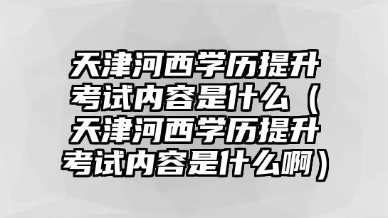 天津河西学历提升考试内容是什么（天津河西学历提升考试内容是什么啊）