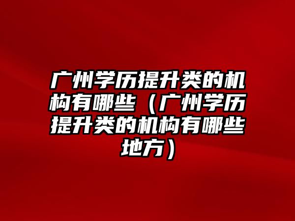 广州学历提升类的机构有哪些（广州学历提升类的机构有哪些地方）