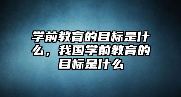 学前教育的目标是什么，我国学前教育的目标是什么