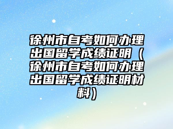 徐州市自考如何办理出国留学成绩证明（徐州市自考如何办理出国留学成绩证明材料）