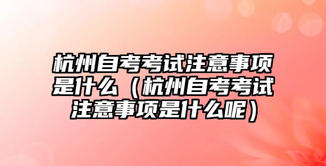 杭州自考考试注意事项是什么（杭州自考考试注意事项是什么呢）