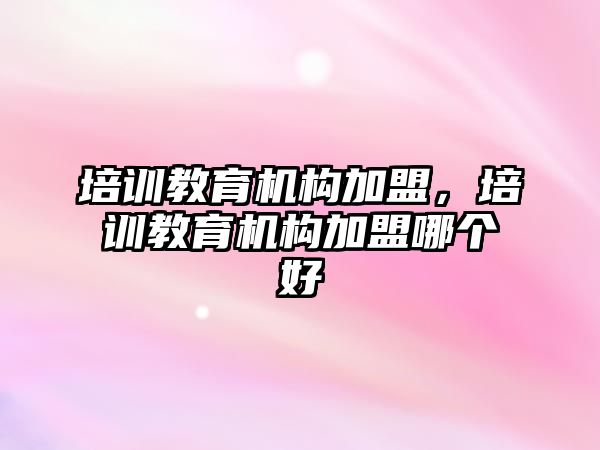 培训教育机构加盟，培训教育机构加盟哪个好