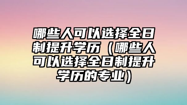 哪些人可以选择全日制提升学历（哪些人可以选择全日制提升学历的专业）