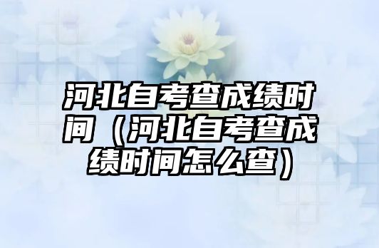 河北自考查成绩时间（河北自考查成绩时间怎么查）