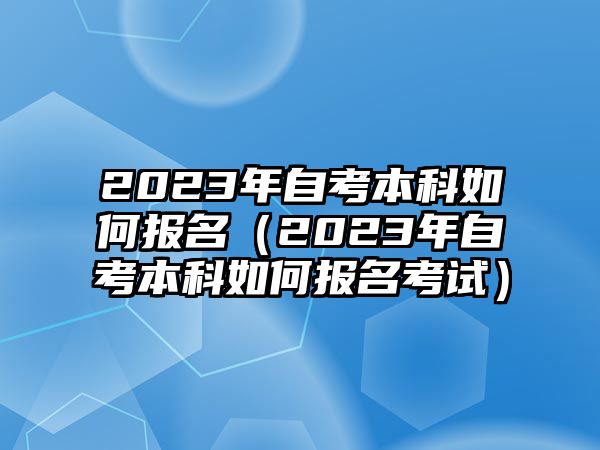 2023年自考本科如何报名（2023年自考本科如何报名考试）