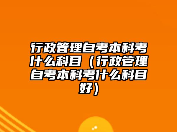 行政管理自考本科考什么科目（行政管理自考本科考什么科目好）