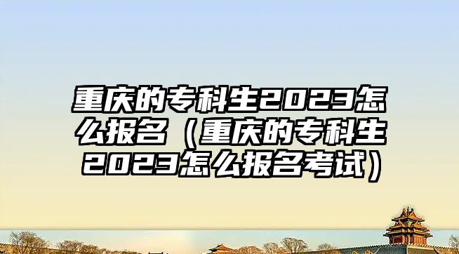 重庆的专科生2023怎么报名（重庆的专科生2023怎么报名考试）