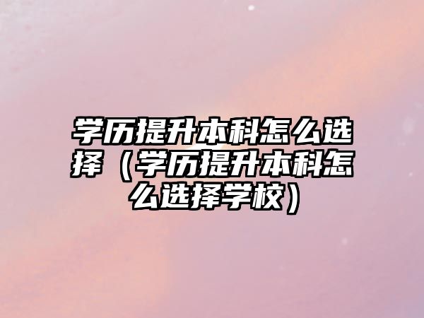 学历提升本科怎么选择（学历提升本科怎么选择学校）