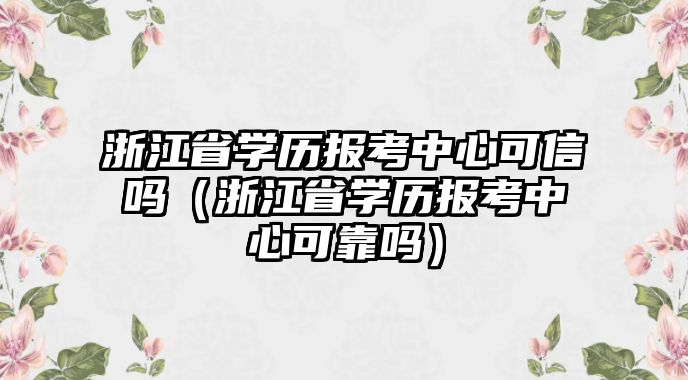 浙江省学历报考中心可信吗（浙江省学历报考中心可靠吗）