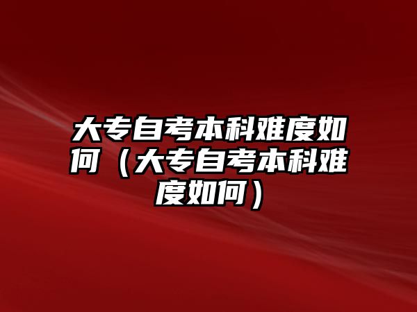 大专自考本科难度如何（大专自考本科难度如何）