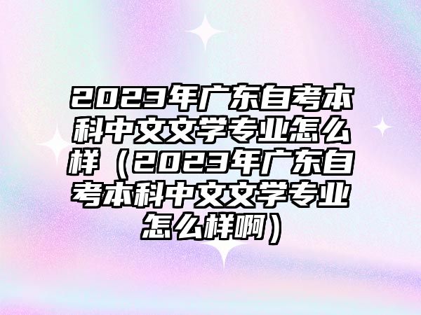 2023年广东自考本科中文文学专业怎么样（2023年广东自考本科中文文学专业怎么样啊）