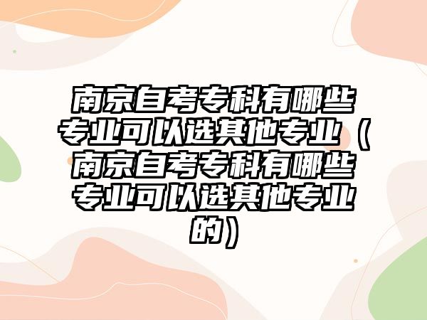 南京自考专科有哪些专业可以选其他专业（南京自考专科有哪些专业可以选其他专业的）