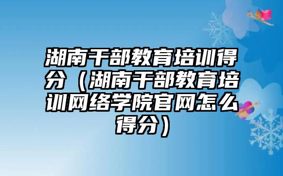 湖南干部教育培训得分（湖南干部教育培训网络学院官网怎么得分）