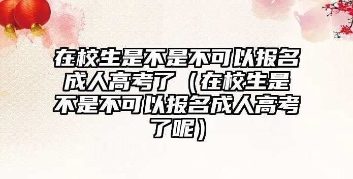 在校生是不是不可以报名成人高考了（在校生是不是不可以报名成人高考了呢）