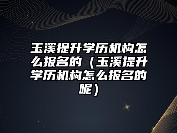 玉溪提升学历机构怎么报名的（玉溪提升学历机构怎么报名的呢）