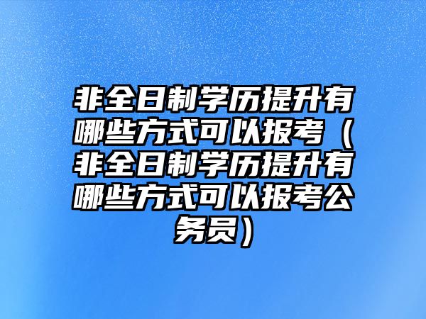 非全日制学历提升有哪些方式可以报考（非全日制学历提升有哪些方式可以报考公务员）