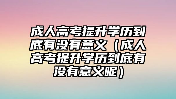 成人高考提升学历到底有没有意义（成人高考提升学历到底有没有意义呢）