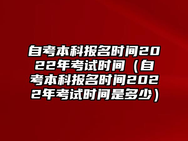 自考本科报名时间2022年考试时间（自考本科报名时间2022年考试时间是多少）