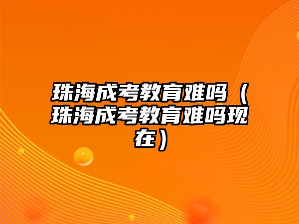 珠海成考教育难吗（珠海成考教育难吗现在）