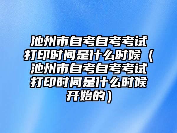 池州市自考自考考试打印时间是什么时候（池州市自考自考考试打印时间是什么时候开始的）