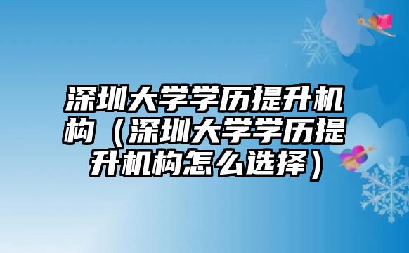 深圳大学学历提升机构（深圳大学学历提升机构怎么选择）